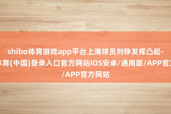 shibo体育游戏app平台上海球员刘铮发挥凸起-世博体育(中国)登录入口官方网站IOS安卓/通用版/APP官方网站
