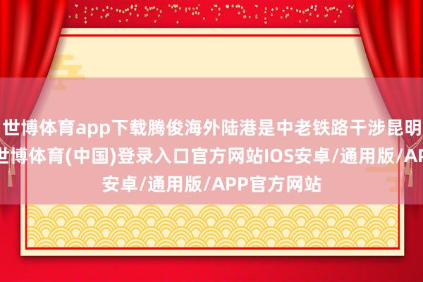 世博体育app下载腾俊海外陆港是中老铁路干涉昆明的第一站-世博体育(中国)登录入口官方网站IOS安卓/通用版/APP官方网站