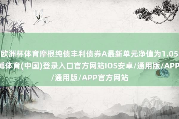 欧洲杯体育摩根纯债丰利债券A最新单元净值为1.0554元-世博体育(中国)登录入口官方网站IOS安卓/通用版/APP官方网站