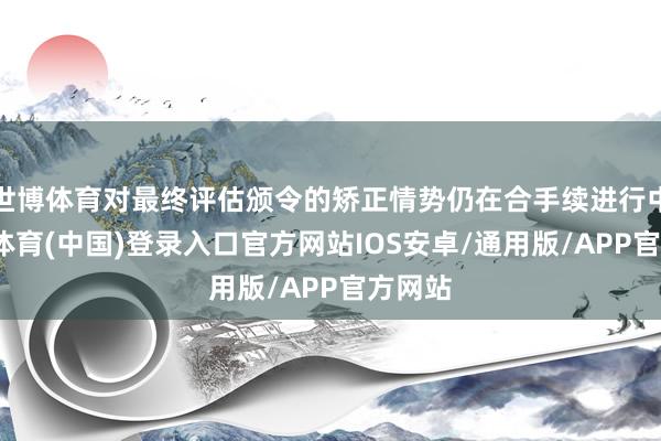 世博体育对最终评估颁令的矫正情势仍在合手续进行中-世博体育(中国)登录入口官方网站IOS安卓/通用版/APP官方网站