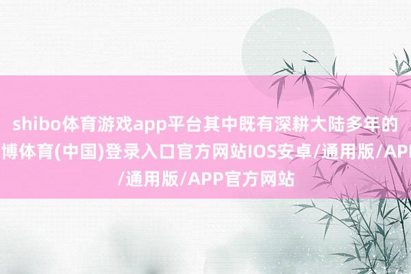shibo体育游戏app平台其中既有深耕大陆多年的企业家-世博体育(中国)登录入口官方网站IOS安卓/通用版/APP官方网站
