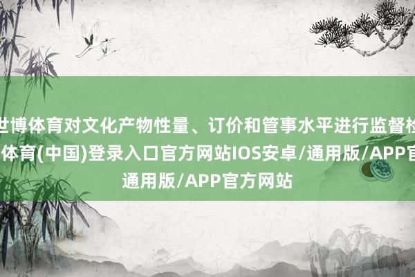 世博体育对文化产物性量、订价和管事水平进行监督检查-世博体育(中国)登录入口官方网站IOS安卓/通用版/APP官方网站
