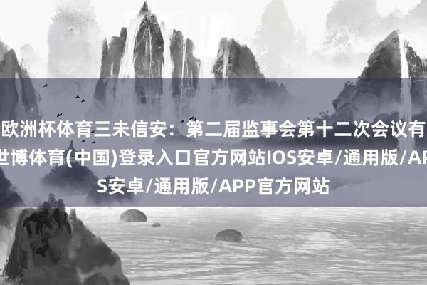 欧洲杯体育三未信安：第二届监事会第十二次会议有预备公告-世博体育(中国)登录入口官方网站IOS安卓/通用版/APP官方网站