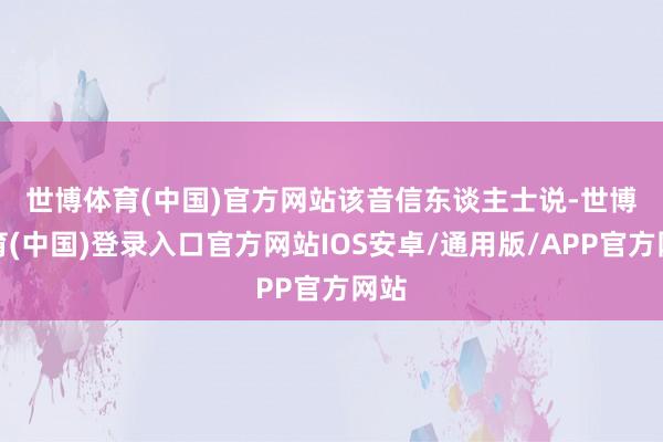 世博体育(中国)官方网站　　该音信东谈主士说-世博体育(中国)登录入口官方网站IOS安卓/通用版/APP官方网站