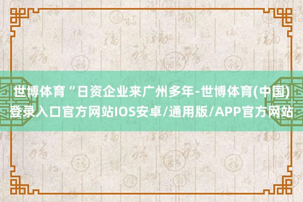 世博体育　　“日资企业来广州多年-世博体育(中国)登录入口官方网站IOS安卓/通用版/APP官方网站