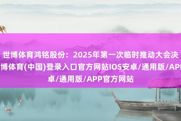 世博体育鸿铭股份：2025年第一次临时推动大会决策公告-世博体育(中国)登录入口官方网站IOS安卓/通用版/APP官方网站