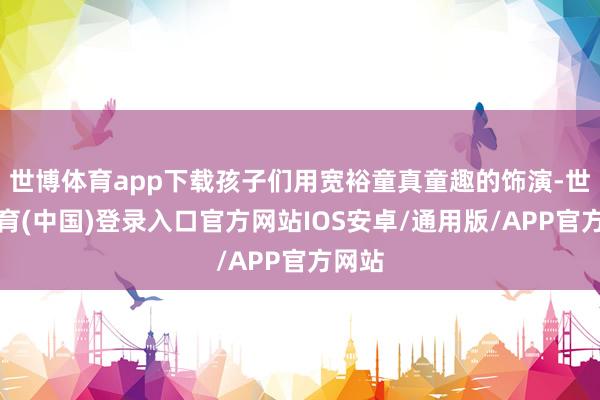 世博体育app下载孩子们用宽裕童真童趣的饰演-世博体育(中国)登录入口官方网站IOS安卓/通用版/APP官方网站