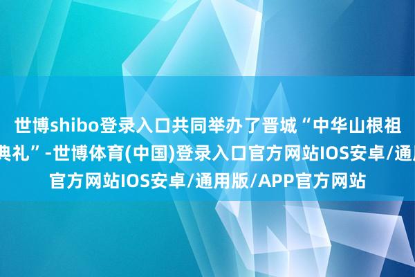 世博shibo登录入口共同举办了晋城“中华山根祖文化品牌保举运转典礼”-世博体育(中国)登录入口官方网站IOS安卓/通用版/APP官方网站