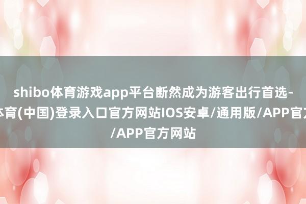 shibo体育游戏app平台断然成为游客出行首选-世博体育(中国)登录入口官方网站IOS安卓/通用版/APP官方网站