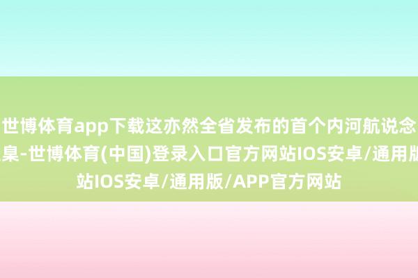 世博体育app下载这亦然全省发布的首个内河航说念养护措置用表圭臬-世博体育(中国)登录入口官方网站IOS安卓/通用版/APP官方网站