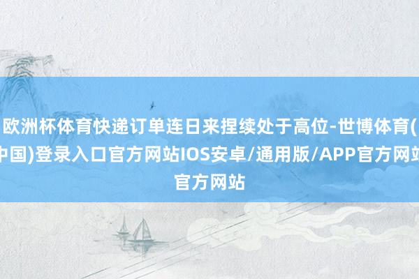 欧洲杯体育快递订单连日来捏续处于高位-世博体育(中国)登录入口官方网站IOS安卓/通用版/APP官方网站