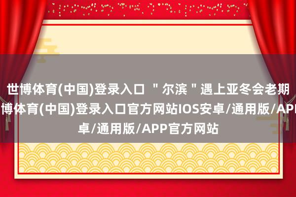 世博体育(中国)登录入口 ＂尔滨＂遇上亚冬会老期待了！-世博体育(中国)登录入口官方网站IOS安卓/通用版/APP官方网站