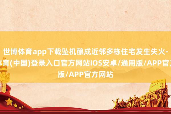 世博体育app下载坠机酿成近邻多栋住宅发生失火-世博体育(中国)登录入口官方网站IOS安卓/通用版/APP官方网站
