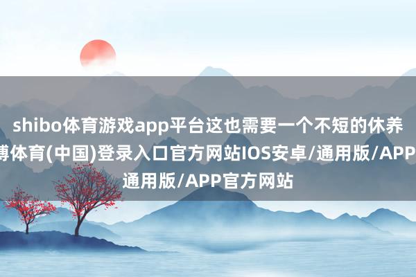 shibo体育游戏app平台这也需要一个不短的休养周期-世博体育(中国)登录入口官方网站IOS安卓/通用版/APP官方网站