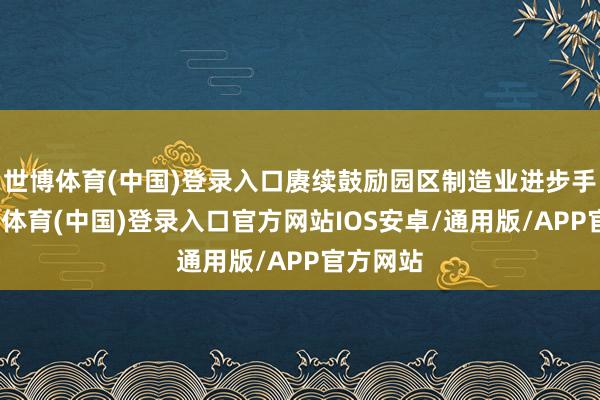世博体育(中国)登录入口赓续鼓励园区制造业进步手脚-世博体育(中国)登录入口官方网站IOS安卓/通用版/APP官方网站