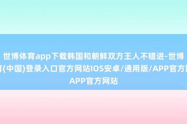 世博体育app下载韩国和朝鲜双方王人不错进-世博体育(中国)登录入口官方网站IOS安卓/通用版/APP官方网站