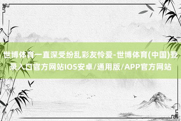 世博体育一直深受纷乱彩友怜爱-世博体育(中国)登录入口官方网站IOS安卓/通用版/APP官方网站
