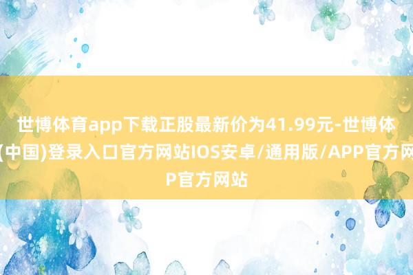 世博体育app下载正股最新价为41.99元-世博体育(中国)登录入口官方网站IOS安卓/通用版/APP官方网站