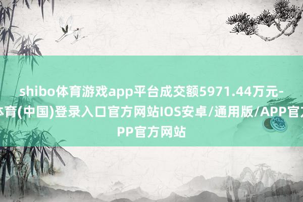shibo体育游戏app平台成交额5971.44万元-世博体育(中国)登录入口官方网站IOS安卓/通用版/APP官方网站