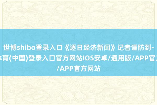 世博shibo登录入口《逐日经济新闻》记者谨防到-世博体育(中国)登录入口官方网站IOS安卓/通用版/APP官方网站