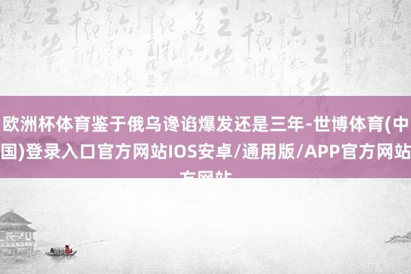 欧洲杯体育鉴于俄乌谗谄爆发还是三年-世博体育(中国)登录入口官方网站IOS安卓/通用版/APP官方网站