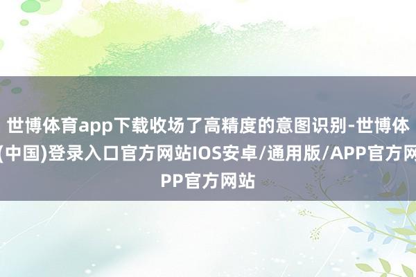 世博体育app下载收场了高精度的意图识别-世博体育(中国)登录入口官方网站IOS安卓/通用版/APP官方网站