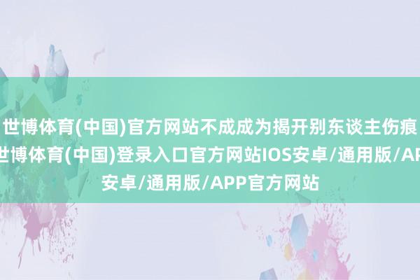 世博体育(中国)官方网站不成成为揭开别东谈主伤痕的东谈主-世博体育(中国)登录入口官方网站IOS安卓/通用版/APP官方网站