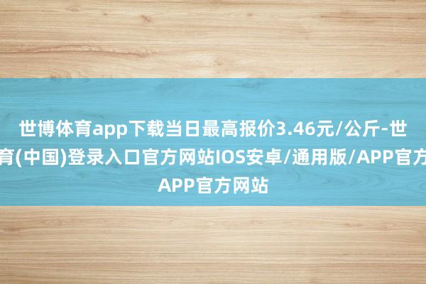 世博体育app下载当日最高报价3.46元/公斤-世博体育(中国)登录入口官方网站IOS安卓/通用版/APP官方网站