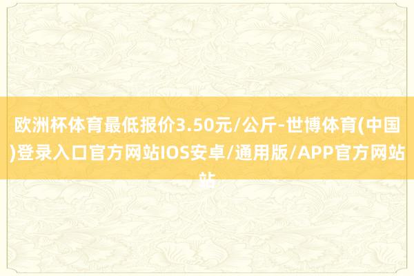 欧洲杯体育最低报价3.50元/公斤-世博体育(中国)登录入口官方网站IOS安卓/通用版/APP官方网站