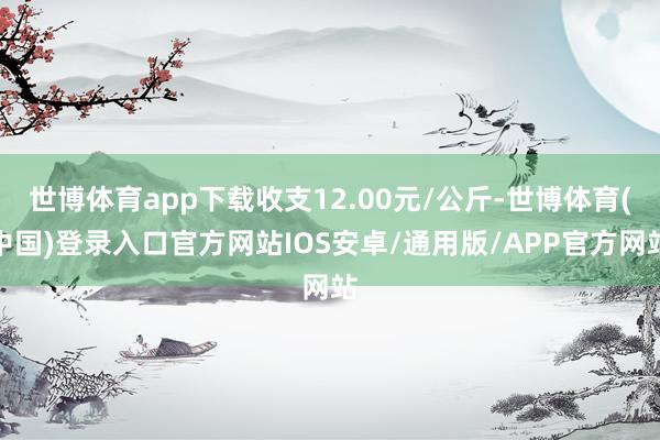 世博体育app下载收支12.00元/公斤-世博体育(中国)登录入口官方网站IOS安卓/通用版/APP官方网站