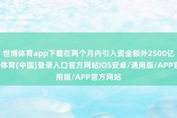 世博体育app下载在两个月内引入资金额外2500亿元-世博体育(中国)登录入口官方网站IOS安卓/通用版/APP官方网站