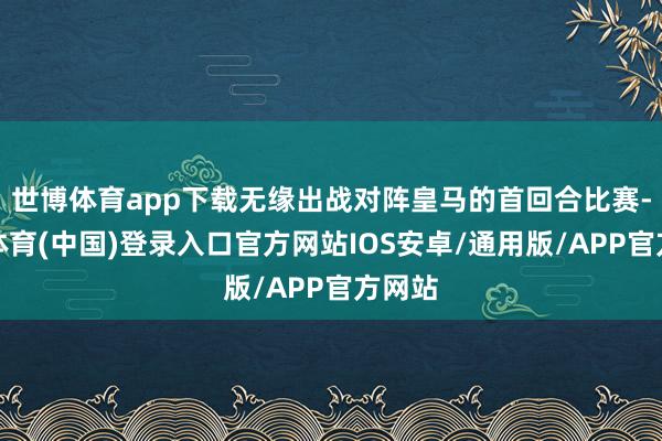 世博体育app下载无缘出战对阵皇马的首回合比赛-世博体育(中国)登录入口官方网站IOS安卓/通用版/APP官方网站