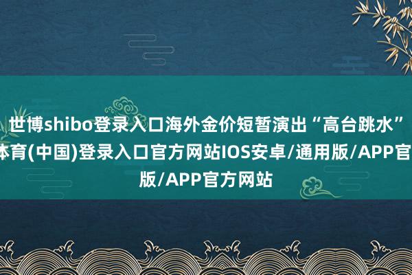 世博shibo登录入口海外金价短暂演出“高台跳水”-世博体育(中国)登录入口官方网站IOS安卓/通用版/APP官方网站