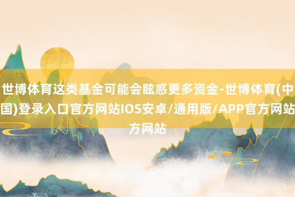 世博体育这类基金可能会眩惑更多资金-世博体育(中国)登录入口官方网站IOS安卓/通用版/APP官方网站