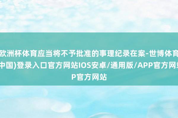 欧洲杯体育应当将不予批准的事理纪录在案-世博体育(中国)登录入口官方网站IOS安卓/通用版/APP官方网站