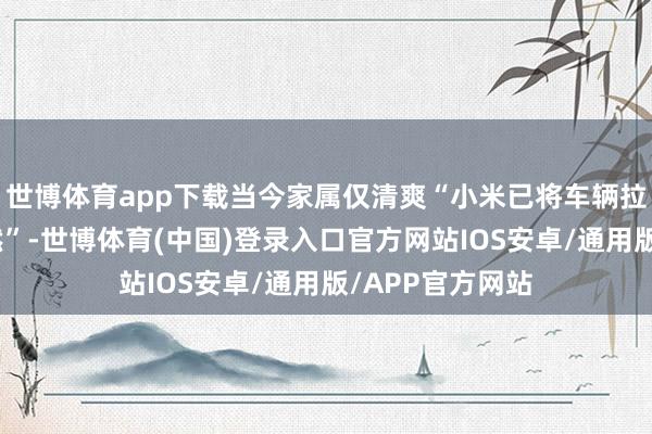 世博体育app下载当今家属仅清爽“小米已将车辆拉至北京作念断然”-世博体育(中国)登录入口官方网站IOS安卓/通用版/APP官方网站