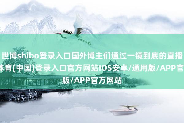 世博shibo登录入口国外博主们通过一镜到底的直播-世博体育(中国)登录入口官方网站IOS安卓/通用版/APP官方网站
