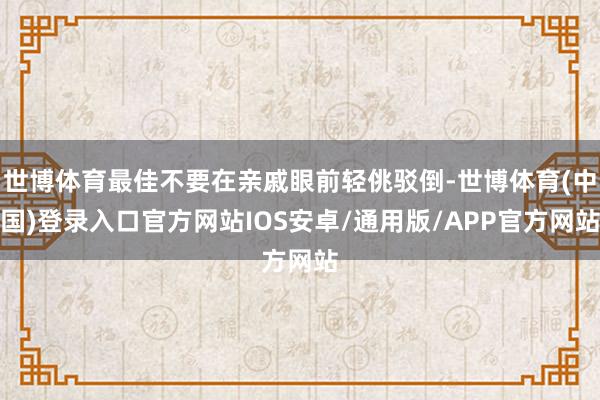 世博体育最佳不要在亲戚眼前轻佻驳倒-世博体育(中国)登录入口官方网站IOS安卓/通用版/APP官方网站