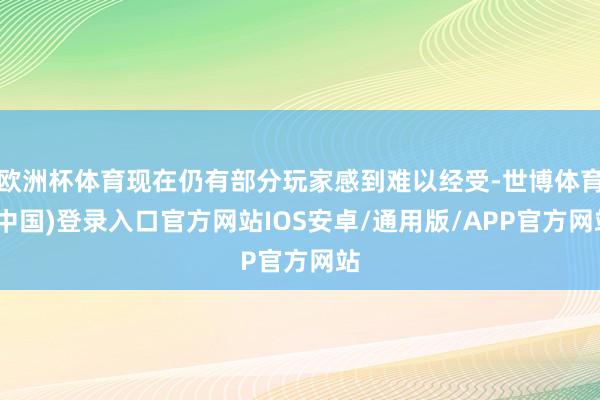 欧洲杯体育现在仍有部分玩家感到难以经受-世博体育(中国)登录入口官方网站IOS安卓/通用版/APP官方网站