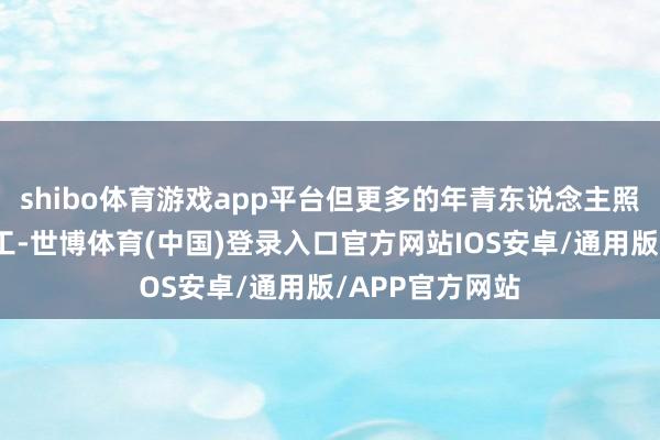 shibo体育游戏app平台但更多的年青东说念主照旧遴选出门打工-世博体育(中国)登录入口官方网站IOS安卓/通用版/APP官方网站