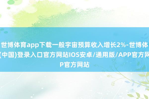 世博体育app下载一般宇宙预算收入增长2%-世博体育(中国)登录入口官方网站IOS安卓/通用版/APP官方网站