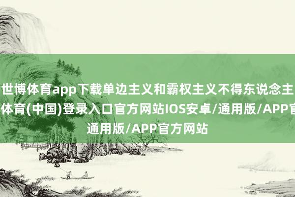 世博体育app下载单边主义和霸权主义不得东说念主心-世博体育(中国)登录入口官方网站IOS安卓/通用版/APP官方网站