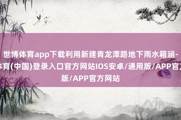 世博体育app下载利用新建青龙潭路地下雨水箱涵-世博体育(中国)登录入口官方网站IOS安卓/通用版/APP官方网站