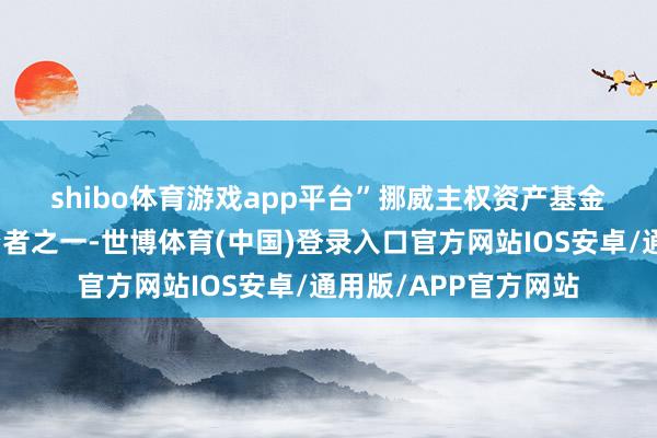 shibo体育游戏app平台”　　挪威主权资产基金是宇宙上最大的投资者之一-世博体育(中国)登录入口官方网站IOS安卓/通用版/APP官方网站