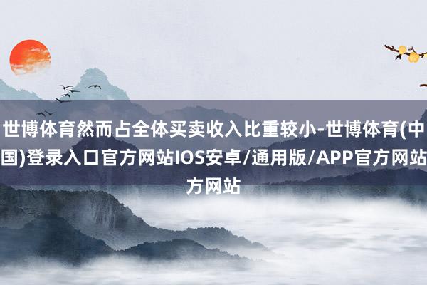 世博体育然而占全体买卖收入比重较小-世博体育(中国)登录入口官方网站IOS安卓/通用版/APP官方网站