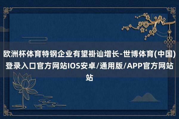 欧洲杯体育特钢企业有望褂讪增长-世博体育(中国)登录入口官方网站IOS安卓/通用版/APP官方网站