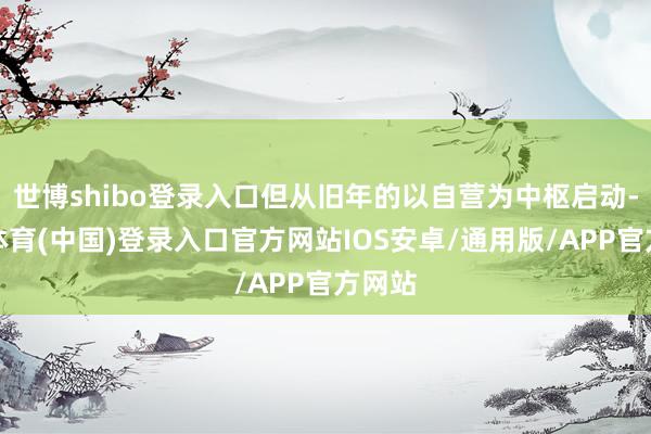 世博shibo登录入口但从旧年的以自营为中枢启动-世博体育(中国)登录入口官方网站IOS安卓/通用版/APP官方网站
