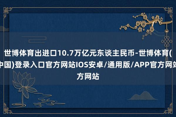 世博体育出进口10.7万亿元东谈主民币-世博体育(中国)登录入口官方网站IOS安卓/通用版/APP官方网站