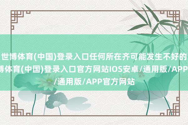 世博体育(中国)登录入口任何所在齐可能发生不好的事情-世博体育(中国)登录入口官方网站IOS安卓/通用版/APP官方网站
