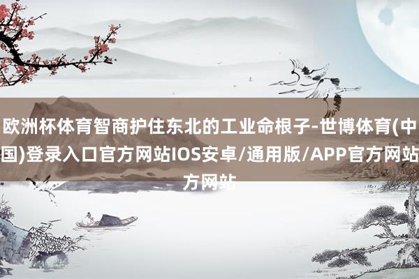 欧洲杯体育智商护住东北的工业命根子-世博体育(中国)登录入口官方网站IOS安卓/通用版/APP官方网站
